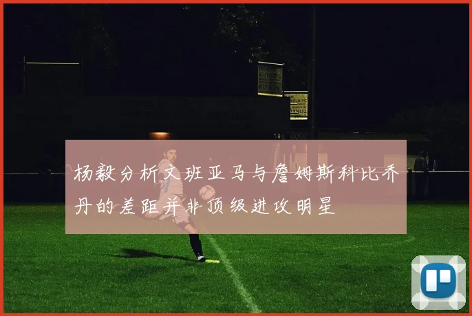 杨毅分析文班亚马与詹姆斯科比乔丹的差距并非顶级进攻明星