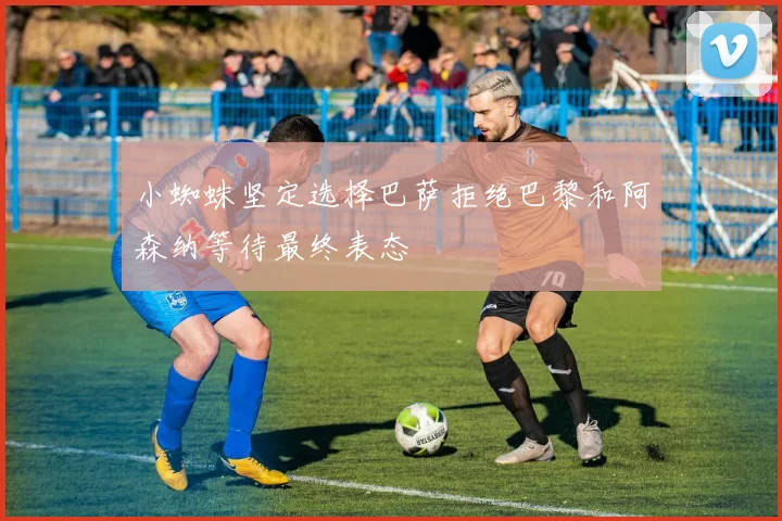 小蜘蛛坚定选择巴萨拒绝巴黎和阿森纳等待最终表态