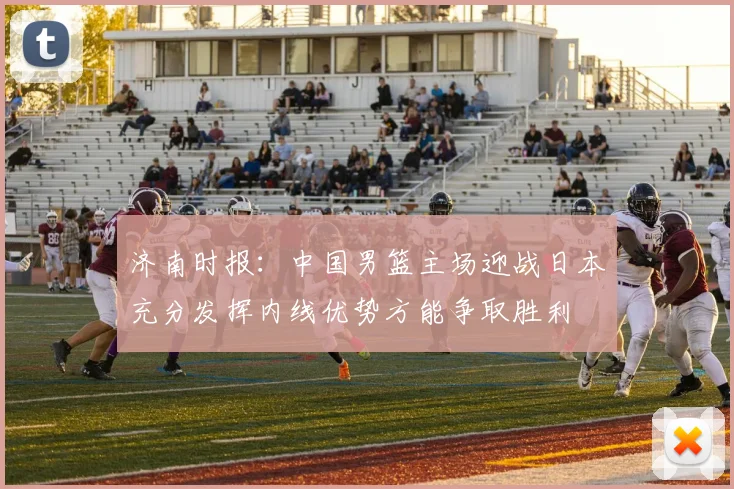 济南时报：中国男篮主场迎战日本充分发挥内线优势方能争取胜利