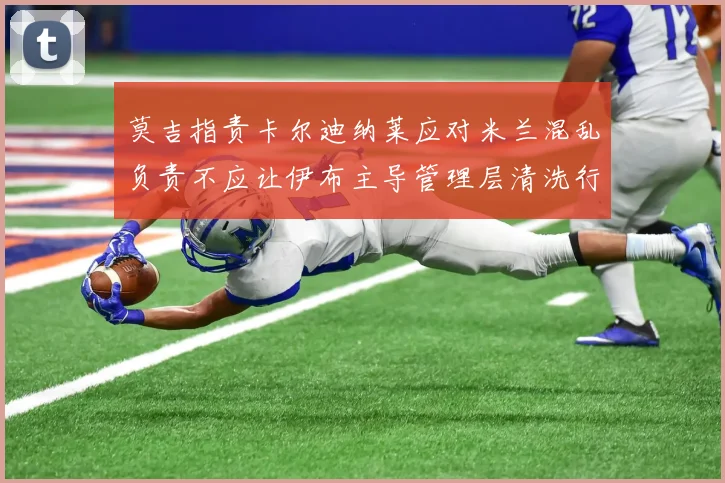 莫吉指责卡尔迪纳莱应对米兰混乱负责不应让伊布主导管理层清洗行动