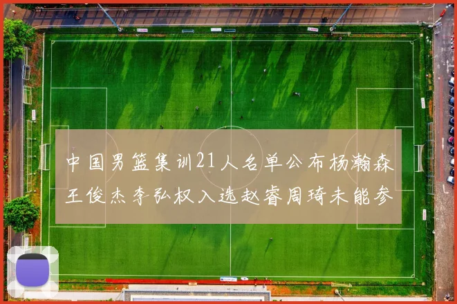 中国男篮集训21人名单公布杨瀚森王俊杰李弘权入选赵睿周琦未能参加