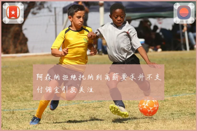 阿森纳拒绝托纳利高薪要求并不支付佣金引发关注