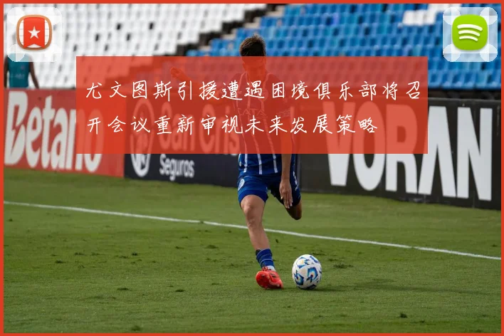 尤文图斯引援遭遇困境俱乐部将召开会议重新审视未来发展策略