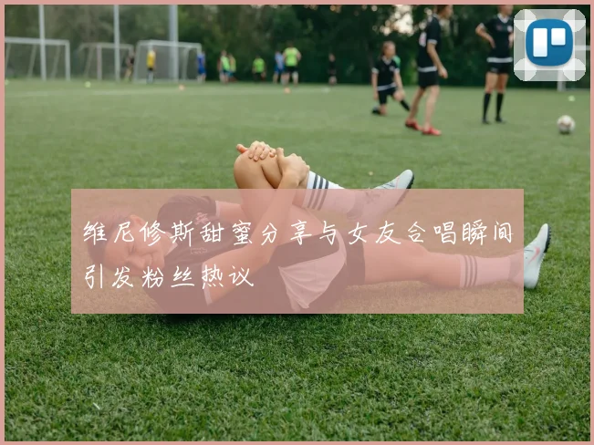 维尼修斯甜蜜分享与女友合唱瞬间引发粉丝热议