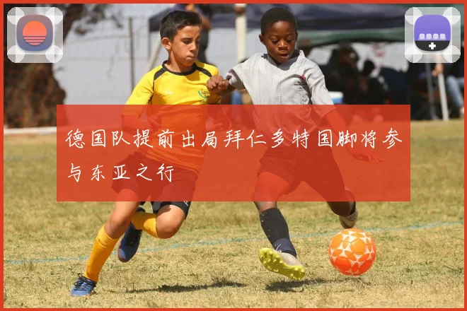 德国队提前出局拜仁多特国脚将参与东亚之行