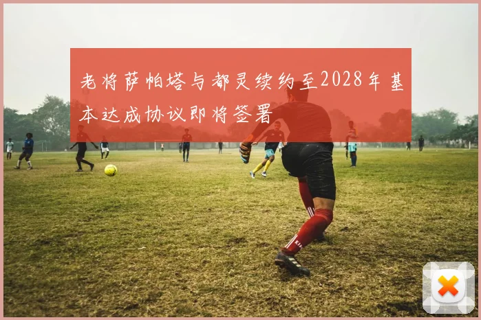 老将萨帕塔与都灵续约至2028年基本达成协议即将签署