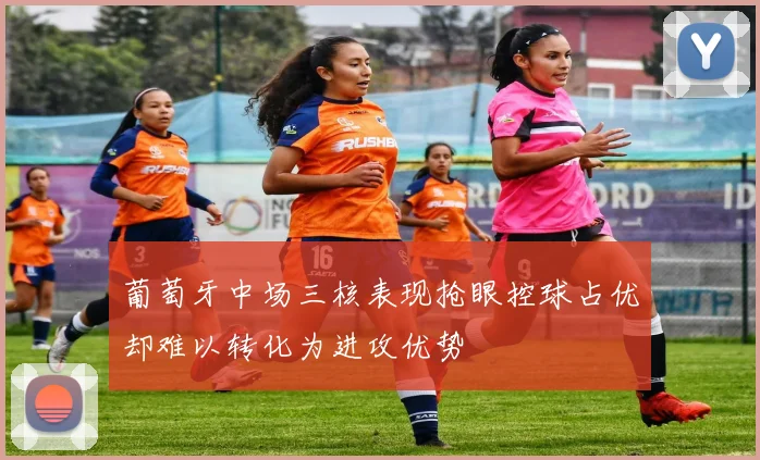 葡萄牙中场三核表现抢眼控球占优却难以转化为进攻优势