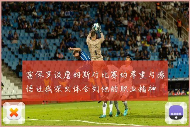 富保罗谈詹姆斯对比赛的尊重与感悟让我深刻体会到他的职业精神