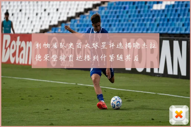 利物浦队史百大球星评选揭晓杰拉德荣登榜首达格利什紧随其后