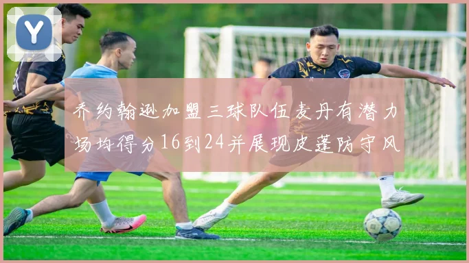 乔约翰逊加盟三球队伍麦丹有潜力场均得分16到24并展现皮蓬防守风范