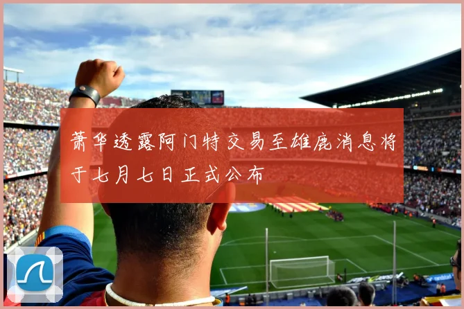 萧华透露阿门特交易至雄鹿消息将于七月七日正式公布
