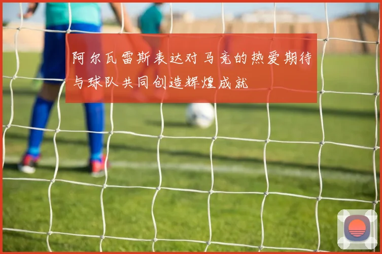 阿尔瓦雷斯表达对马竞的热爱期待与球队共同创造辉煌成就