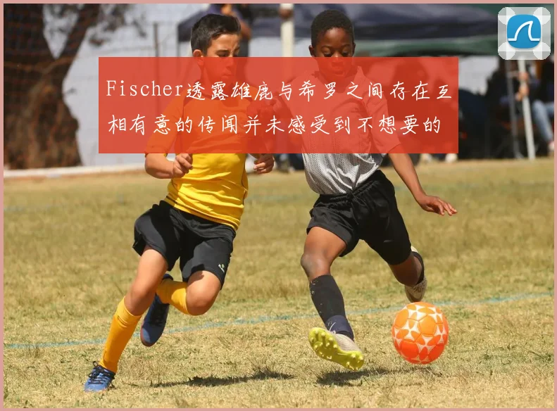 Fischer透露雄鹿与希罗之间存在互相有意的传闻并未感受到不想要的迹象