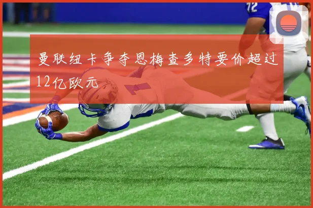 曼联纽卡争夺恩梅查多特要价超过12亿欧元