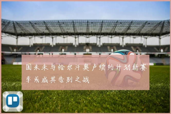 国米未与恰尔汗奥卢续约计划新赛季或成其告别之战