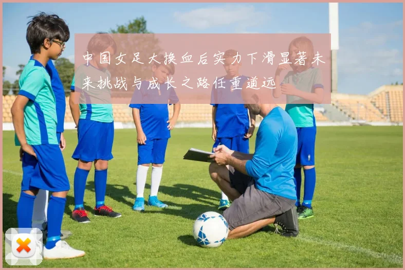 中国女足大换血后实力下滑显著未来挑战与成长之路任重道远