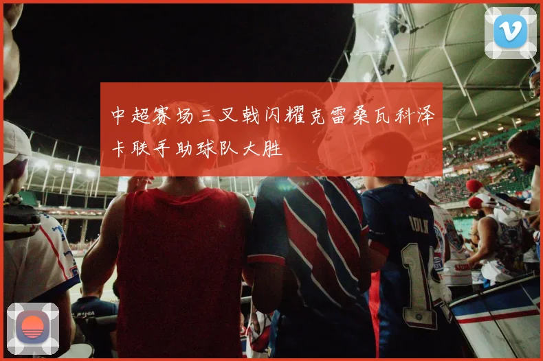 中超赛场三叉戟闪耀克雷桑瓦科泽卡联手助球队大胜
