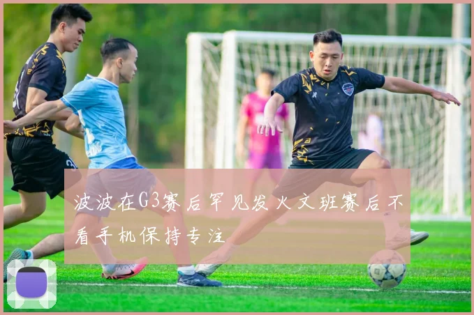 波波在G3赛后罕见发火文班赛后不看手机保持专注