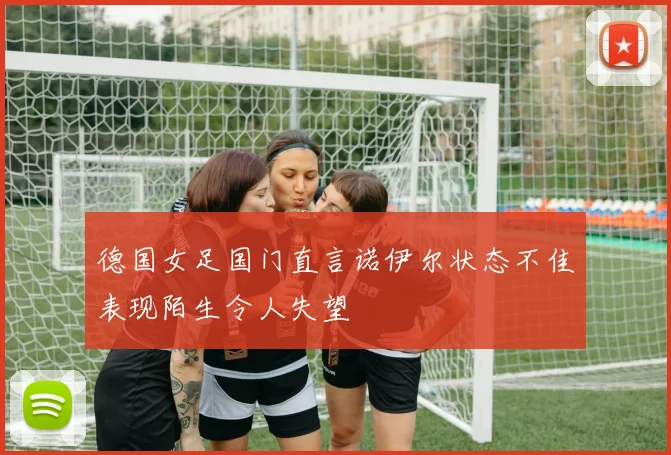 德国女足国门直言诺伊尔状态不佳表现陌生令人失望