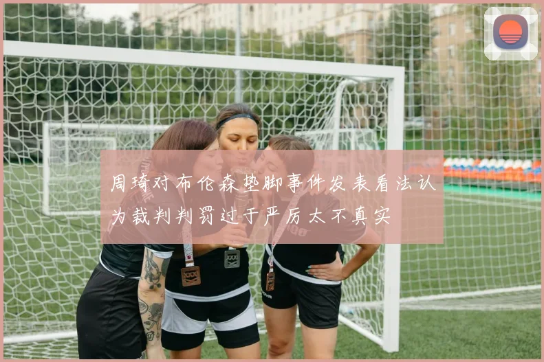 周琦对布伦森垫脚事件发表看法认为裁判判罚过于严厉太不真实