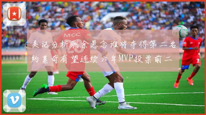 美记分析剩余悬念谁将夺得第二名约基奇有望连续六年MVP投票前二