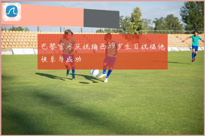 巴黎官方庆祝梅西39岁生日祝福他快乐与成功