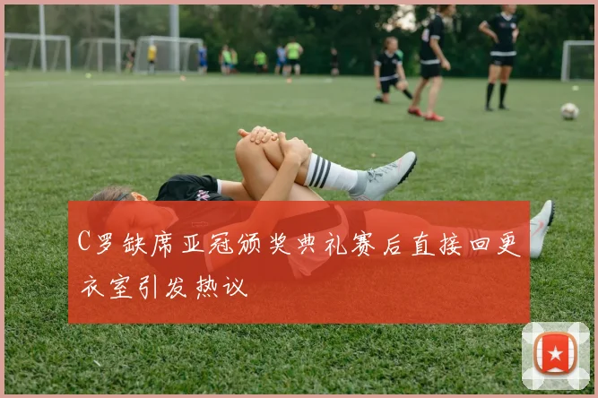 C罗缺席亚冠颁奖典礼赛后直接回更衣室引发热议
