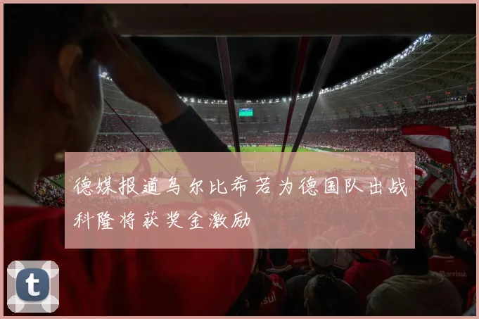 德媒报道乌尔比希若为德国队出战科隆将获奖金激励