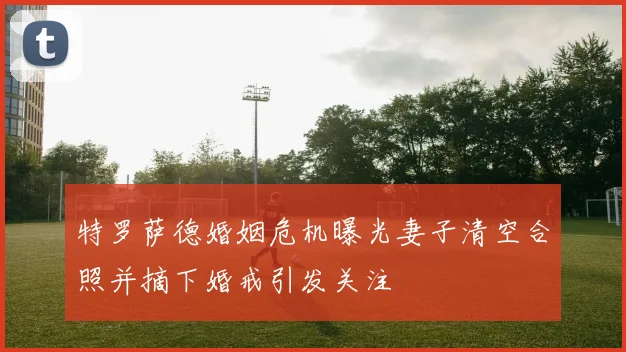特罗萨德婚姻危机曝光妻子清空合照并摘下婚戒引发关注