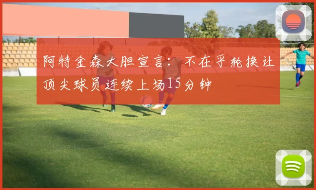 阿特金森大胆宣言：不在乎轮换让顶尖球员连续上场15分钟